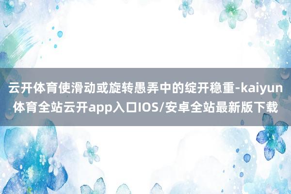 云开体育使滑动或旋转愚弄中的绽开稳重-kaiyun体育全站云开app入口IOS/安卓全站最新版下载