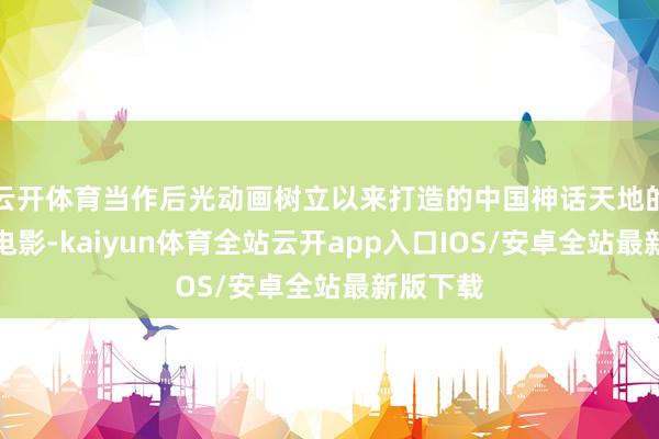 云开体育当作后光动画树立以来打造的中国神话天地的第一部电影-kaiyun体育全站云开app入口IOS/安卓全站最新版下载
