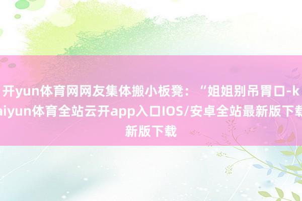 开yun体育网网友集体搬小板凳：“姐姐别吊胃口-kaiyun体育全站云开app入口IOS/安卓全站最新版下载