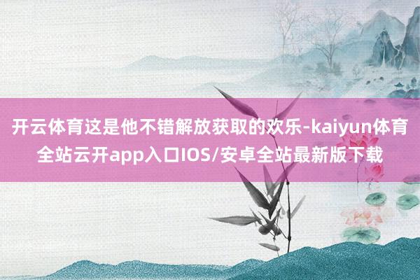 开云体育这是他不错解放获取的欢乐-kaiyun体育全站云开app入口IOS/安卓全站最新版下载