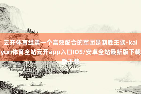 云开体育组建一个高效配合的军团是制胜王谈-kaiyun体育全站云开app入口IOS/安卓全站最新版下载