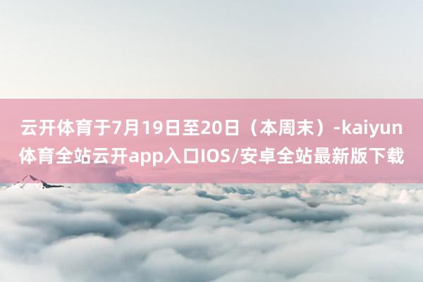 云开体育于7月19日至20日（本周末）-kaiyun体育全站云开app入口IOS/安卓全站最新版下载