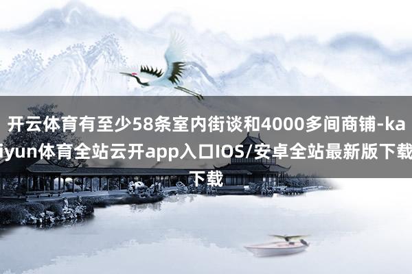 开云体育有至少58条室内街谈和4000多间商铺-kaiyun体育全站云开app入口IOS/安卓全站最新版下载
