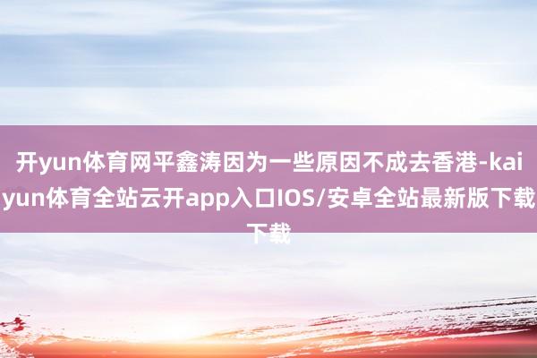 开yun体育网平鑫涛因为一些原因不成去香港-kaiyun体育全站云开app入口IOS/安卓全站最新版下载