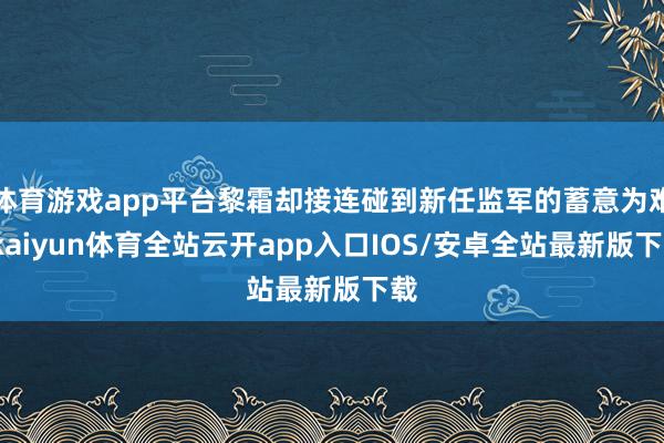 体育游戏app平台黎霜却接连碰到新任监军的蓄意为难-kaiyun体育全站云开app入口IOS/安卓全站最新版下载