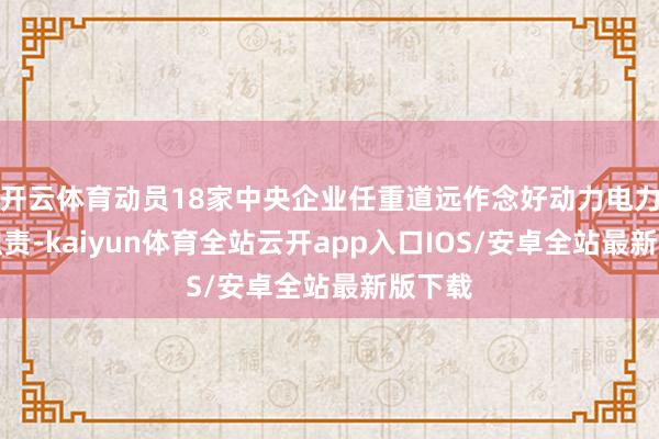 开云体育动员18家中央企业任重道远作念好动力电力保供职责-kaiyun体育全站云开app入口IOS/安卓全站最新版下载