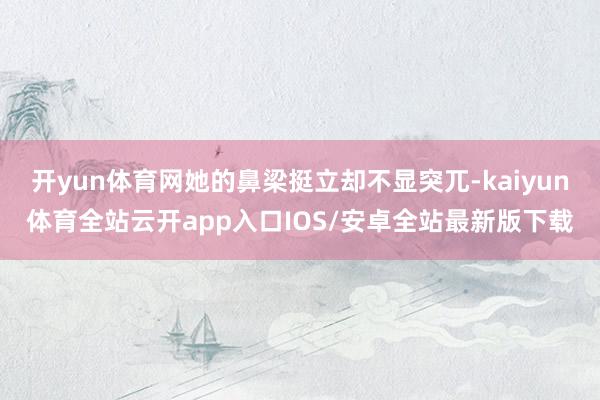 开yun体育网她的鼻梁挺立却不显突兀-kaiyun体育全站云开app入口IOS/安卓全站最新版下载