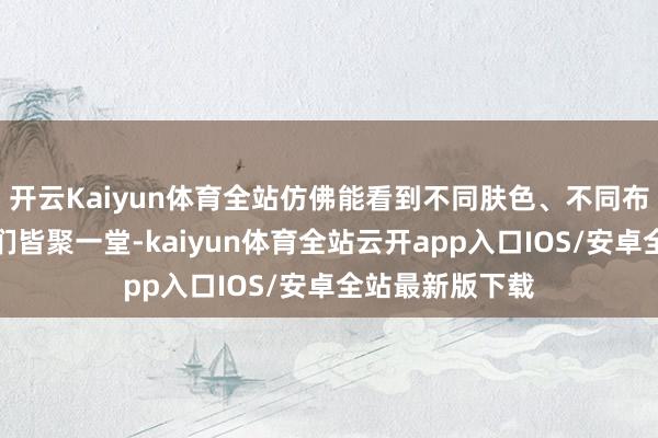 开云Kaiyun体育全站仿佛能看到不同肤色、不同布景的东说念主们皆聚一堂-kaiyun体育全站云开app入口IOS/安卓全站最新版下载