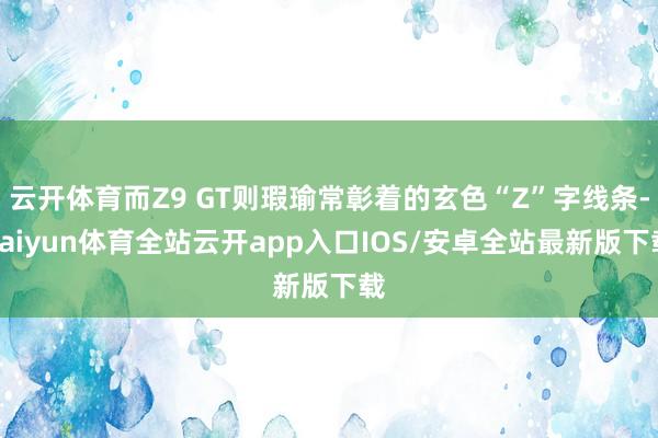 云开体育而Z9 GT则瑕瑜常彰着的玄色“Z”字线条-kaiyun体育全站云开app入口IOS/安卓全站最新版下载