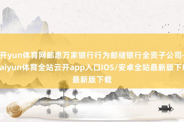 开yun体育网邮惠万家银行行为邮储银行全资子公司-kaiyun体育全站云开app入口IOS/安卓全站最新版下载
