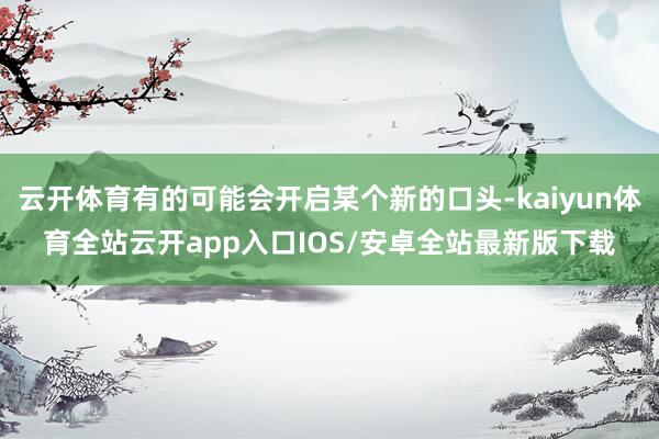 云开体育有的可能会开启某个新的口头-kaiyun体育全站云开app入口IOS/安卓全站最新版下载