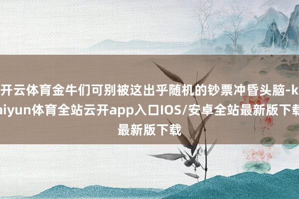 开云体育金牛们可别被这出乎随机的钞票冲昏头脑-kaiyun体育全站云开app入口IOS/安卓全站最新版下载