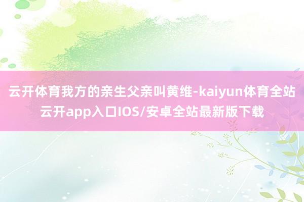 云开体育我方的亲生父亲叫黄维-kaiyun体育全站云开app入口IOS/安卓全站最新版下载