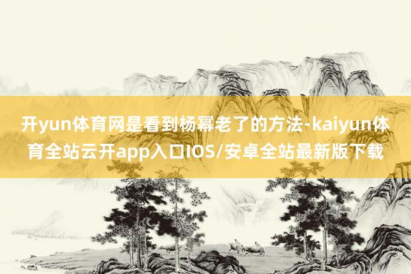 开yun体育网是看到杨幂老了的方法-kaiyun体育全站云开app入口IOS/安卓全站最新版下载