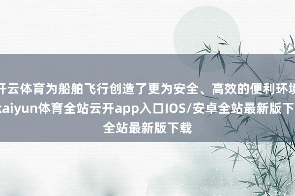 开云体育为船舶飞行创造了更为安全、高效的便利环境-kaiyun体育全站云开app入口IOS/安卓全站最新版下载