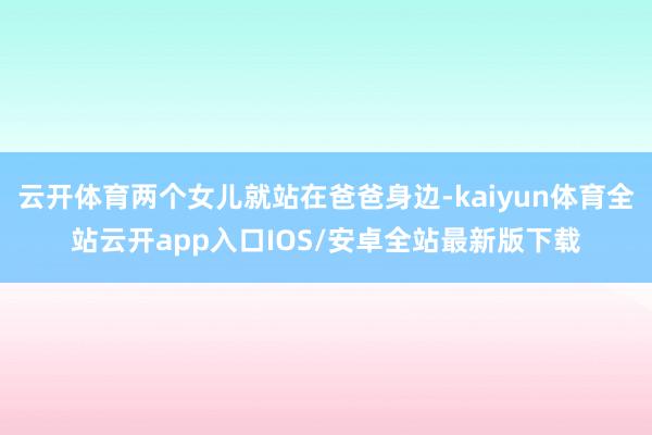 云开体育两个女儿就站在爸爸身边-kaiyun体育全站云开app入口IOS/安卓全站最新版下载