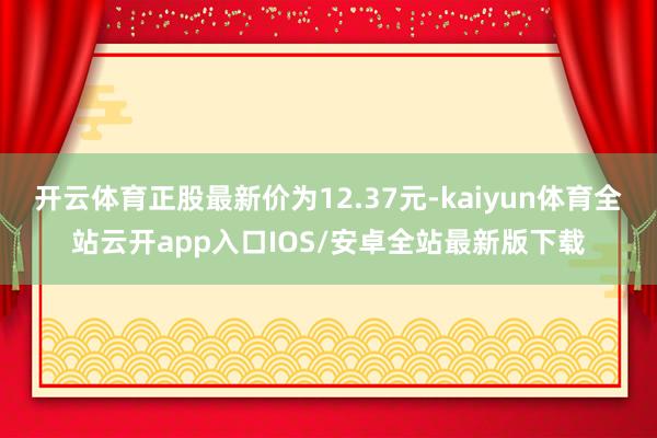 开云体育正股最新价为12.37元-kaiyun体育全站云开app入口IOS/安卓全站最新版下载