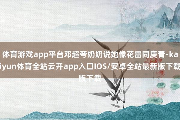 体育游戏app平台邓超夸奶奶说她像花雷同庚青-kaiyun体育全站云开app入口IOS/安卓全站最新版下载