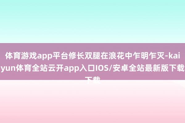体育游戏app平台修长双腿在浪花中乍明乍灭-kaiyun体育全站云开app入口IOS/安卓全站最新版下载