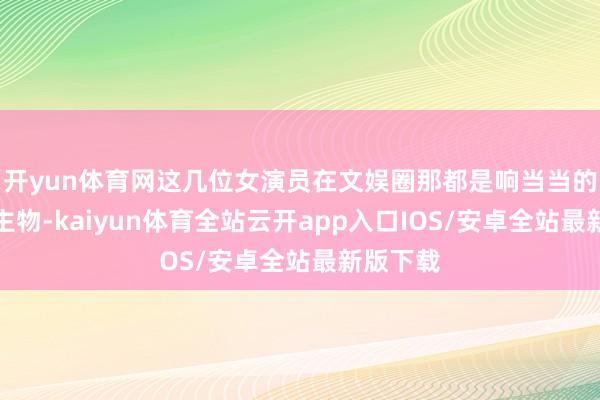 开yun体育网这几位女演员在文娱圈那都是响当当的东说念主物-kaiyun体育全站云开app入口IOS/安卓全站最新版下载