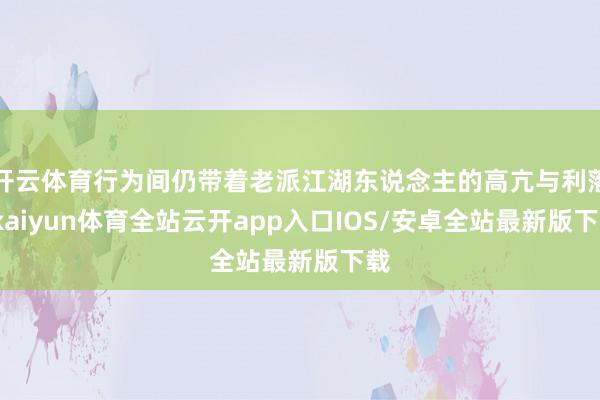 开云体育行为间仍带着老派江湖东说念主的高亢与利落-kaiyun体育全站云开app入口IOS/安卓全站最新版下载