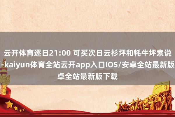 云开体育逐日21:00 可买次日云杉坪和牦牛坪索说念票-kaiyun体育全站云开app入口IOS/安卓全站最新版下载