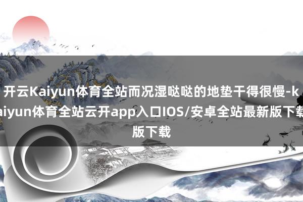 开云Kaiyun体育全站而况湿哒哒的地垫干得很慢-kaiyun体育全站云开app入口IOS/安卓全站最新版下载