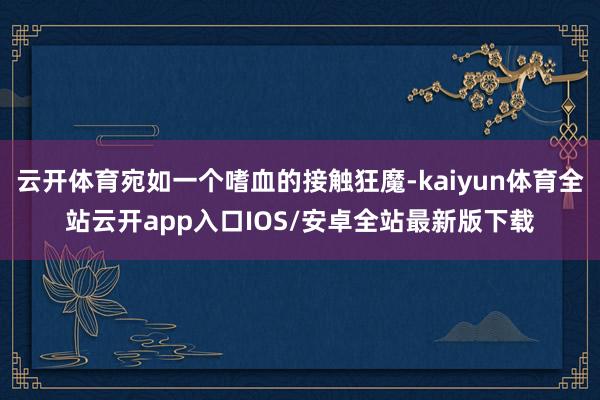 云开体育宛如一个嗜血的接触狂魔-kaiyun体育全站云开app入口IOS/安卓全站最新版下载