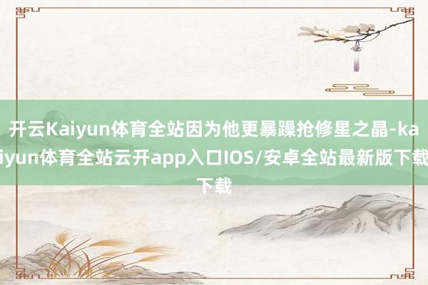 开云Kaiyun体育全站因为他更暴躁抢修星之晶-kaiyun体育全站云开app入口IOS/安卓全站最新版下载