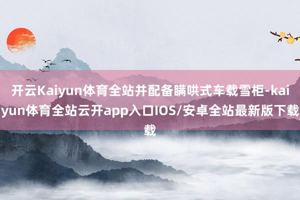 开云Kaiyun体育全站并配备瞒哄式车载雪柜-kaiyun体育全站云开app入口IOS/安卓全站最新版下载