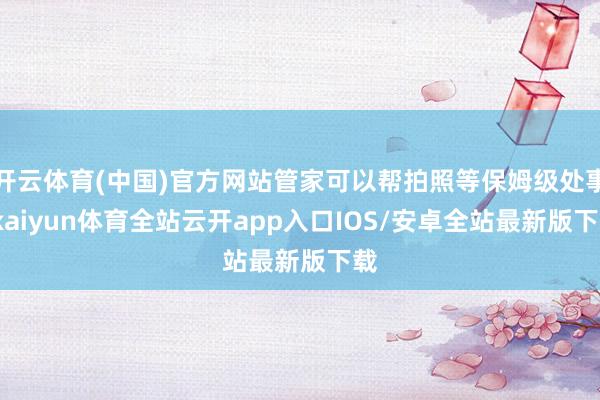 开云体育(中国)官方网站管家可以帮拍照等保姆级处事-kaiyun体育全站云开app入口IOS/安卓全站最新版下载