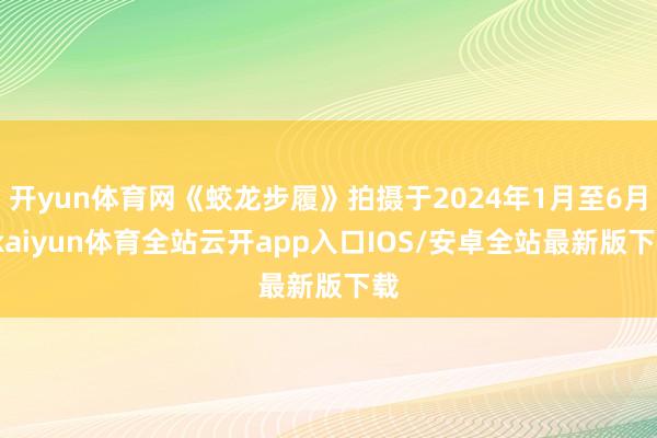 开yun体育网《蛟龙步履》拍摄于2024年1月至6月-kaiyun体育全站云开app入口IOS/安卓全站最新版下载
