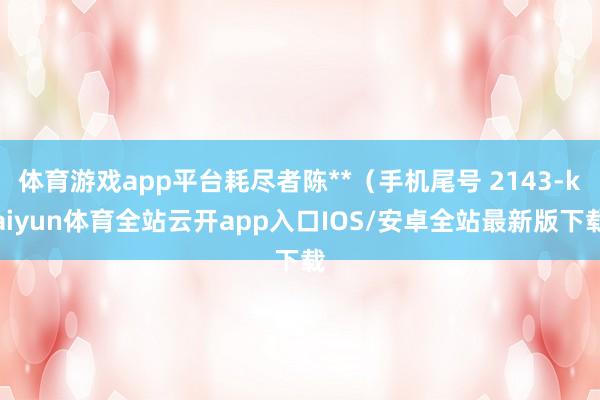 体育游戏app平台耗尽者陈**（手机尾号 2143-kaiyun体育全站云开app入口IOS/安卓全站最新版下载
