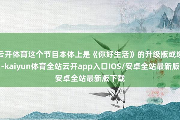 云开体育这个节目本体上是《你好生活》的升级版或续集‌-kaiyun体育全站云开app入口IOS/安卓全站最新版下载