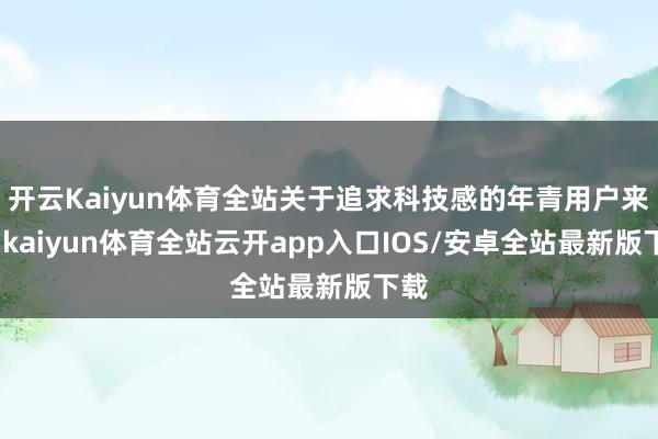 开云Kaiyun体育全站关于追求科技感的年青用户来说-kaiyun体育全站云开app入口IOS/安卓全站最新版下载