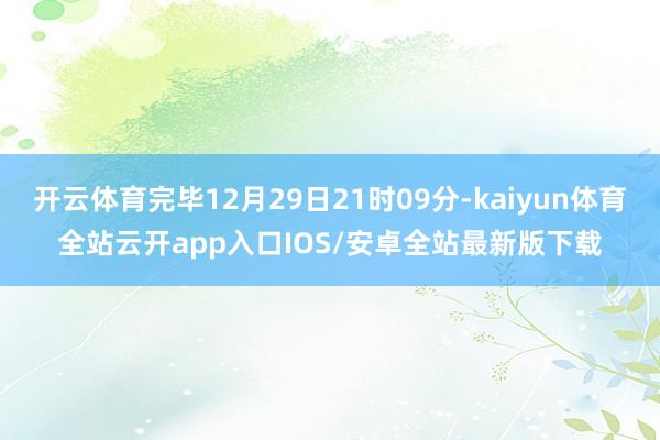 开云体育完毕12月29日21时09分-kaiyun体育全站云开app入口IOS/安卓全站最新版下载