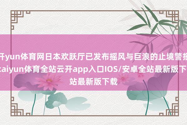 开yun体育网日本欢跃厅已发布摇风与巨浪的止境警报-kaiyun体育全站云开app入口IOS/安卓全站最新版下载