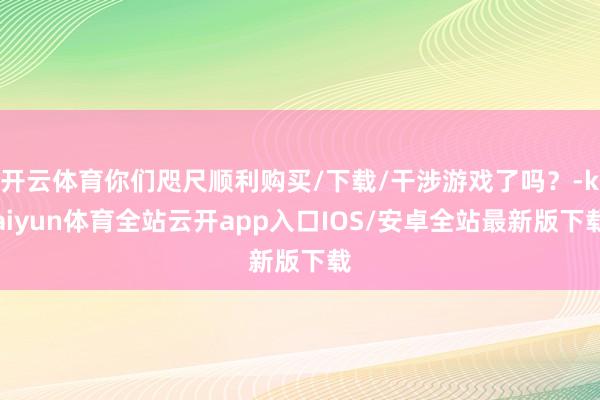 开云体育你们咫尺顺利购买/下载/干涉游戏了吗？-kaiyun体育全站云开app入口IOS/安卓全站最新版下载