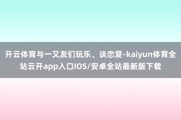 开云体育与一又友们玩乐、谈恋爱-kaiyun体育全站云开app入口IOS/安卓全站最新版下载