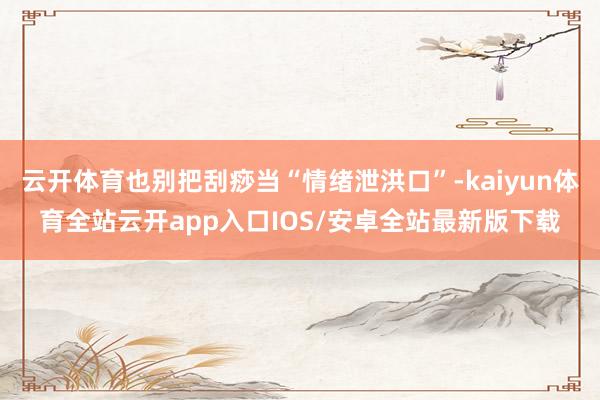 云开体育也别把刮痧当“情绪泄洪口”-kaiyun体育全站云开app入口IOS/安卓全站最新版下载