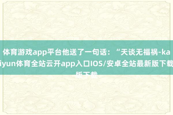 体育游戏app平台他送了一句话：“天谈无福祸-kaiyun体育全站云开app入口IOS/安卓全站最新版下载