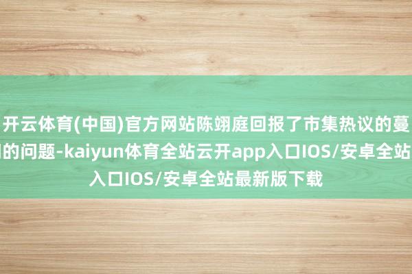 开云体育(中国)官方网站陈翊庭回报了市集热议的蔓延走动期间的问题-kaiyun体育全站云开app入口IOS/安卓全站最新版下载