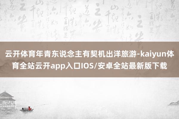 云开体育年青东说念主有契机出洋旅游-kaiyun体育全站云开app入口IOS/安卓全站最新版下载