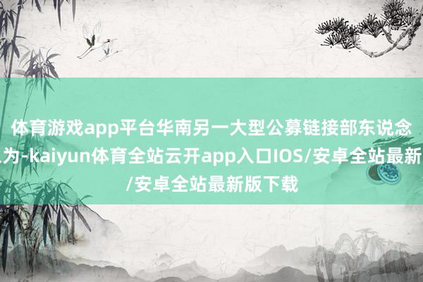 体育游戏app平台　　华南另一大型公募链接部东说念主士以为-kaiyun体育全站云开app入口IOS/安卓全站最新版下载