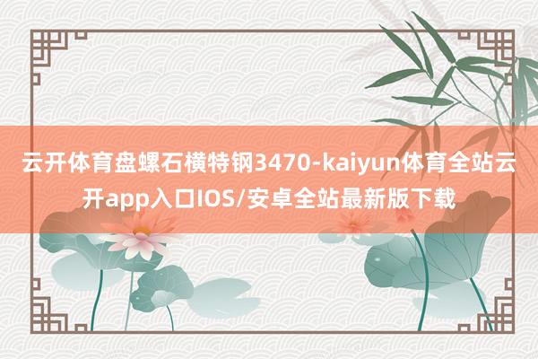 云开体育盘螺石横特钢3470-kaiyun体育全站云开app入口IOS/安卓全站最新版下载