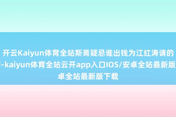 开云Kaiyun体育全站斯菁疑忌谁出钱为江红涛请的讼师-kaiyun体育全站云开app入口IOS/安卓全站最新版下载