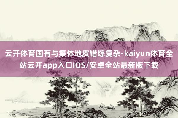 云开体育国有与集体地皮错综复杂-kaiyun体育全站云开app入口IOS/安卓全站最新版下载