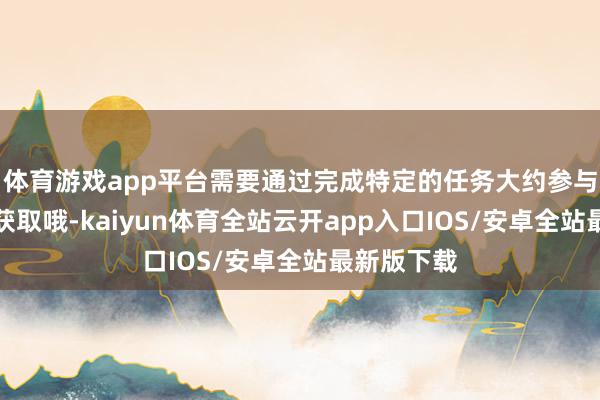 体育游戏app平台需要通过完成特定的任务大约参与举止智商获取哦-kaiyun体育全站云开app入口IOS/安卓全站最新版下载