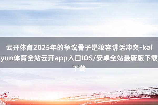 云开体育2025年的争议骨子是妆容讲话冲突-kaiyun体育全站云开app入口IOS/安卓全站最新版下载