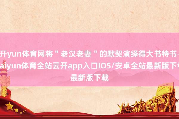 开yun体育网将＂老汉老妻＂的默契演绎得大书特书-kaiyun体育全站云开app入口IOS/安卓全站最新版下载